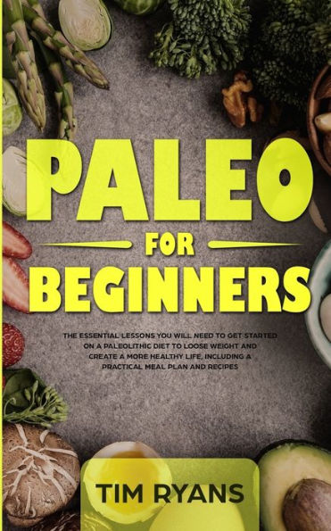 Paleo For Beginners: The Essential Lessons You Will Need To Get Started On A Paleolithic Diet To Loose Weight And Create A More Healthy Life, Including A Practical Meal Plan And Recipes