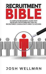 Title: The Recruitment Bible: A Complete Beginner's Guide That Develops The Attributes That All Recruitment Consultants Need To Succeed, Author: Josh Wellman