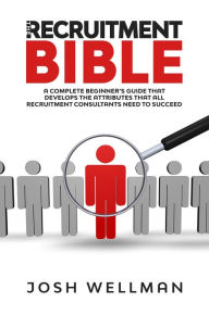 Title: The Recruitment Bible: A Complete Beginner's Guide That Develops The Attributes That All Recruitment Consultants Need To Succeed, Author: Josh Wellman