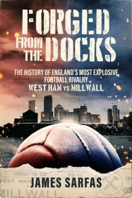 Title: Forged From The Docks: The history of England's most explosive football rivalry. West Ham vs Millwall, Author: James Sarfas