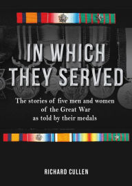 Title: In Which They Served: The Stories of Five Men and Women of the Great War as Told by Their Medals, Author: Richard Cullen