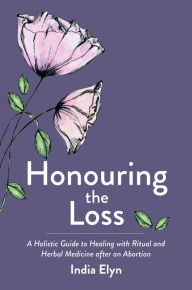 Title: Honouring the Loss: A Holistic Guide to Healing with Ritual and Herbal Medicine after an Abortion, Author: India Elyn