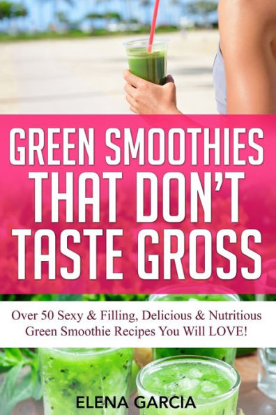 Green Smoothies That Don't Taste Gross: Over 50 Sexy & Filling, Delicious Nutritious Smoothie Recipes You Will LOVE!