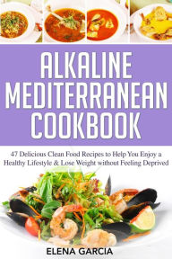 Title: Alkaline Mediterranean Cookbook: 47 Delicious Clean Food Recipes to Help You Enjoy a Healthy Lifestyle and Lose Weight without Feeling Deprived, Author: Elena Garcia