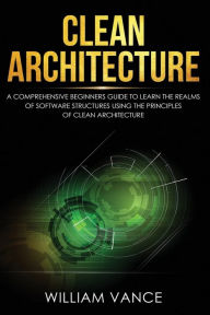 Title: Clean Architecture: A Comprehensive Beginners Guide to Learn the Realms of Software Structures Using the Principles of Clean Architecture, Author: William Vance