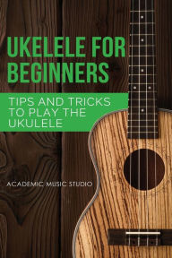 Title: Ukulele for Beginners: Tips and Tricks to Play the Ukulele, Author: Academic Music Studio