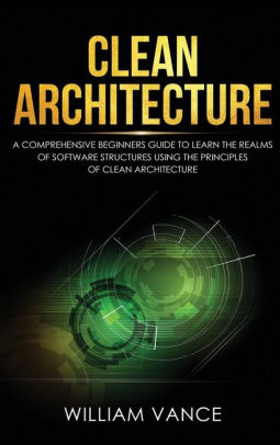 Clean Architecture: A Comprehensive Beginners Guide to Learn the Realms of Software Structures Using the Principles of Clean Architecture