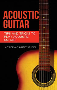 Title: Acoustic Guitar: Tips and Tricks to Play Acoustic Guitar, Author: Academic Music Studio