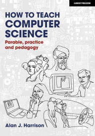 Title: How to Teach Computer Science: Parable, practice and pedagogy, Author: Alan Harrison