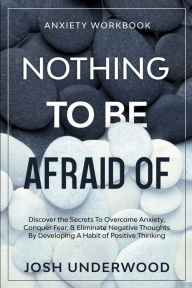 Title: Anxiety Workbook: NOTHING TO BE AFRAID OF - Discover the Secrets To Overcome Anxiety, Conquer Fear, & Eliminate Negative Thoughts By Developing A Habit of Positive Thinking, Author: Josh Underwood