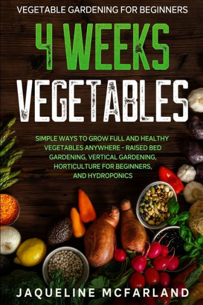 Vegetable Gardening For Beginners: 4 WEEKS VEGETABLES - Simple Ways to Grow Full and Healthy Vegetables Anywhere - Raised Bed Gardening, Vertical Gardening, Horticulture For Beginners, and Hydroponics