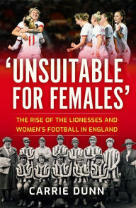 Title: Unsuitable for Females': The Rise of the Lionesses and Women's Football in England, Author: Carrie Dunn