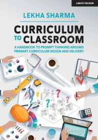 Title: Curriculum to Classroom: A Handbook to Prompt Thinking Around Primary Curriculum Design and Delivery, Author: Lekha Sharma