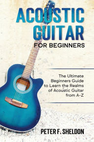 Title: Acoustic Guitar for Beginners: The Ultimate Beginner's Guide to Learn the Realms of Acoustic Guitar from A-Z, Author: Peter F Sheldon