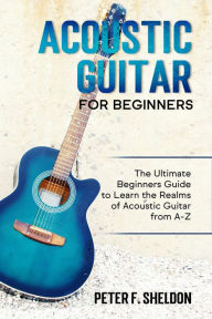 Title: Acoustic Guitar for Beginners: The Ultimate Beginner's Guide to Learn the Realms of Acoustic Guitar from A-Z, Author: Peter F. Sheldon