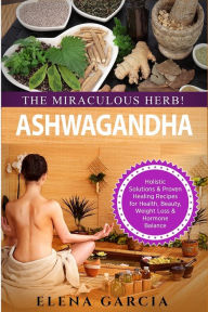 Title: Ashwagandha - The Miraculous Herb!: Holistic Solutions & Proven Healing Recipes for Health, Beauty, Weight Loss & Hormone Balance, Author: Elena Garcia