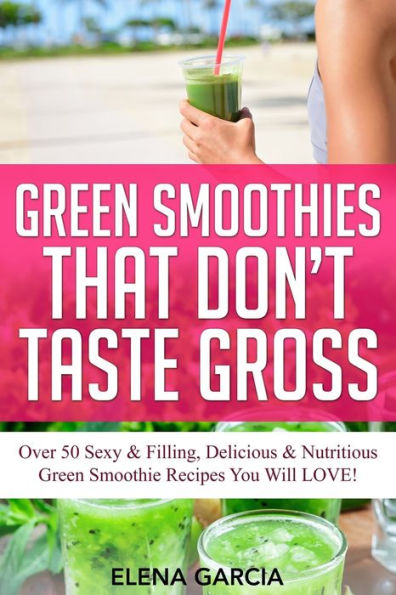 Green Smoothies That Don't Taste Gross: Over 50 Sexy & Filling, Delicious Nutritious Smoothie Recipes You Will LOVE!