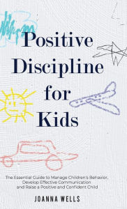 Title: Positive Discipline for Kids: The Essential Guide to Manage Children's Behavior, Develop Effective Communication and Raise a Positive and Confident Child, Author: Joanna Wells