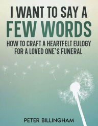 Title: I Want to Say a Few Words: How To Craft a Heartfelt Eulogy for a Loved One's Funeral. A Simple Step-by-Step Process, Packed with Eulogy Writing Ideas, Help & Advice from a Professional Eulogy Writer, Author: Peter Billingham