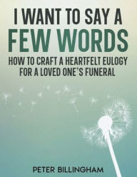 Title: I Want to Say a Few Words: How To Craft a Heartfelt Eulogy for a Loved One's Funeral. A Simple Step-by-Step Process, Packed with Eulogy Writing Ideas, Help & Advice from a Professional Eulogy Writer, Author: Peter Billingham