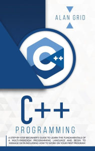 Title: C++ Programming: A Beginner's Guide to Learn the Basic of a Multi-Paradigm Programming Language and Begin to Manage Data, Author: Alan Grid