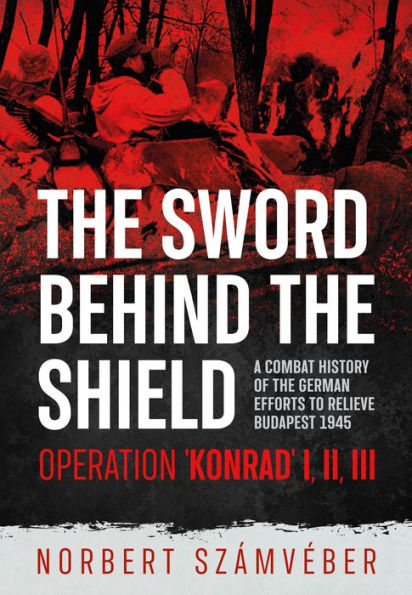 The Sword Behind The Shield: A Combat History of the German Efforts to Relieve Budapest 1945 - Operation 'Konrad' I, II, III