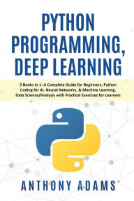 Title: Python Programming, Deep Learning: 3 Books in 1: A Complete Guide for Beginners, Python Coding for AI, Neural Networks, & Machine Learning, Data Science/Analysis with Practical Exercises for Learners, Author: Anthony Adams