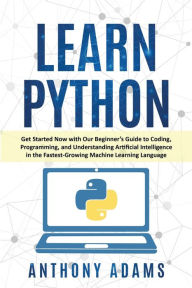Title: LEARN PYTHON: Get Started Now with Our Beginner's Guide to Coding, Programming, and Understanding Artificial Intelligence in the Fastest-Growing Machine Learning Language, Author: Anthony Adams