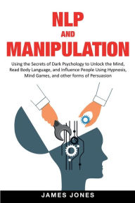 Title: NLP and Manipulation: Using the Secrets of Dark Psychology to Unlock the Mind, Read Body Language and Influence People Using Hypnosis, Mind Games and Other forms of Persuasion, Author: James Jones