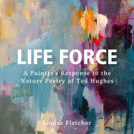 Title: Life Force: A painter's response to the nature poetry of Ted Hughes, Author: Louise Fletcher