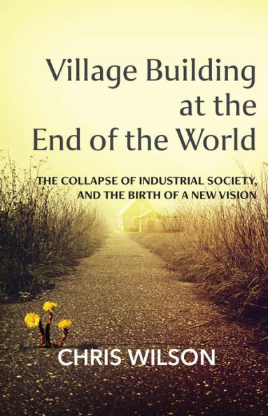 Village Building at the End of the World: The Collapse of Industrial Society and the Birth of a New Vision