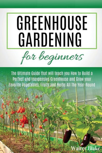 Greenhouse Gardening for Beginners: The Ultimate Guide that will teach you How to Build a Perfect and Inexpensive Greenhouse and Grow your Favorite Vegetables, Fruits and Herbs All The Year-Round