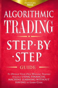 Title: Algorithmic Trading: Step-By-Step Guide to Develop Your Own Winning Trading Strategy Using Financial Machine Learning Without Having to Learn Code, Author: Investors Press