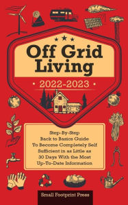 Title: Off Grid Living 2022-2023: Step-By-Step Back to Basics Guide To Become Completely Self Sufficient in 30 Days With the Most Up-To-Date Information, Author: Small Footprint Press