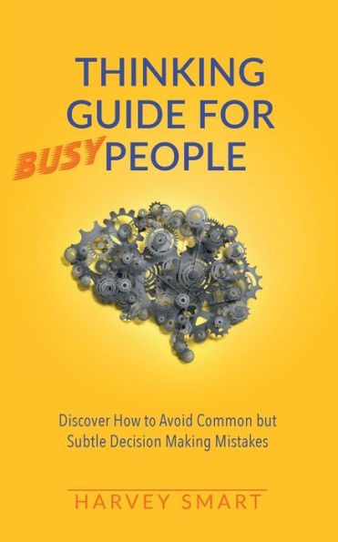 Thinking Guide for Busy People: Discover How to Avoid Common but Subtle Decision Making Mistakes