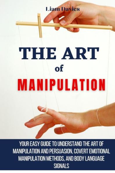 The Art Of Manipulation: Your Easy Guide To Understand Manipulation And Persuasion, Covert Emotional Methods, Body Language Signals