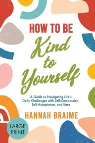 Title: How to Be Kind to Yourself [LARGE PRINT EDITION]: A Guide to Navigating Life's Daily Challenges with Self-Compassion, Self-Acceptance, and Ease, Author: Hannah Braime