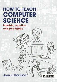 Title: How to Teach Computer Science: Parable, practice and pedagogy, Author: Alan J. Harrison