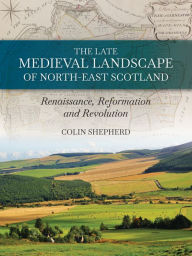 Title: The Late Medieval Landscape of North-east Scotland: Renaissance, Reformation and Revolution, Author: Colin Shepherd