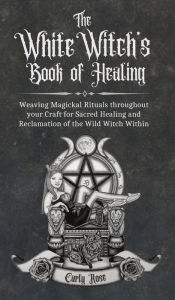 Title: The White Witch's Book of Healing: Weaving Magickal Rituals throughout your Craft for Sacred Healing and Reclamation of the Wild Witch Within, Author: Carly Rose