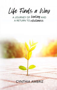 Title: Life Finds A Way: A Journey of Healing and A Return to Wholeness, Author: Cynthia Ambriz