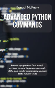 Title: Advanced Python Commands: Become a Programmer from Scratch and Learn the Most Important Commands of the Most Popular Programming Language in the Business World, Author: Manuel McFeely