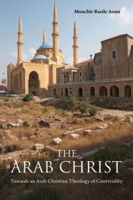 Title: The Arab Christ: Towards an Arab Christian Theology of Conviviality, Author: Mouchir Basile Aoun