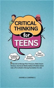 Title: Critical Thinking for Teens: 5 Secrets to Manage Peer Pressure, Make Smart Choices, Use Social Media Safely & Problem-Solve like a Pro to Build a Strong Foundation for Life, Author: Andrea Campbell