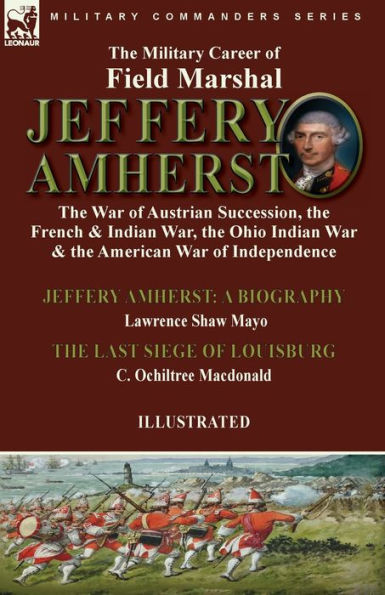 The Military Career of Field Marshal Jeffery Amherst: the War of Austrian Succession, the French & Indian War, the Ohio Indian War & the American War of Independence-Jeffery Amherst: A Biography by Lawrence Shaw Mayo & The Last Siege of Louisburg by C. Oc