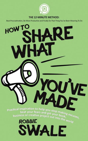 How to Share What You've Made: Practical inspiration to help you stop making excuses, beat your fears and get your book, business or creative project out into the world