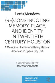 Title: (Re)constructing Memory, Place, and Identity in Twentieth Century Houston: A Memoir on Family and Being Mexican American in Space City USA, Author: Louis Mendoza