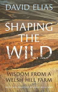 Title: Shaping the Wild: Wisdom from a Welsh Hill Farm, Author: David Elias