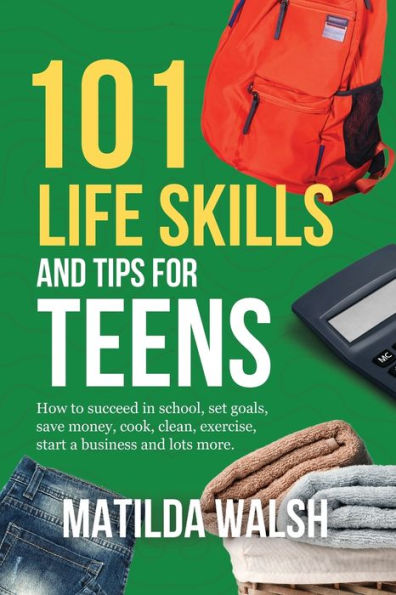 101 Life Skills and Tips for Teens - How to succeed school, boost your self-confidence, set goals, save money, cook, clean, start a business lots more.