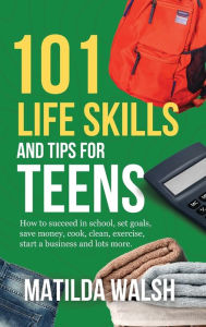 Title: 101 Life Skills and Tips for Teens - How to succeed in school, boost your self-confidence, set goals, save money, cook, clean, start a business and lots more., Author: Matilda Walsh